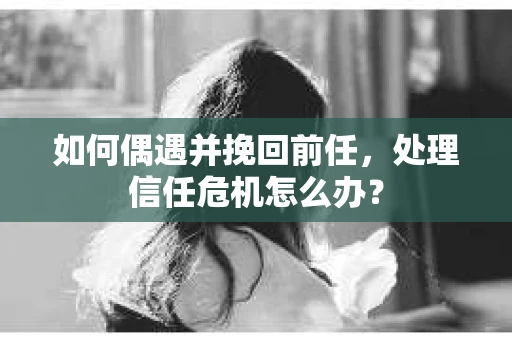 如何偶遇并挽回前任，处理信任危机怎么办？