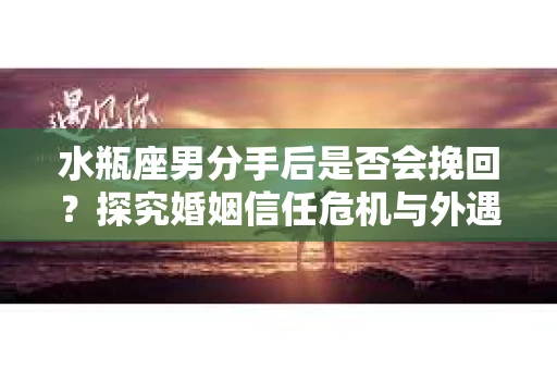 水瓶座男分手后是否会挽回？探究婚姻信任危机与外遇嫌疑的应对策略