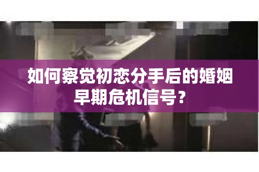 如何察觉初恋分手后的婚姻早期危机信号？