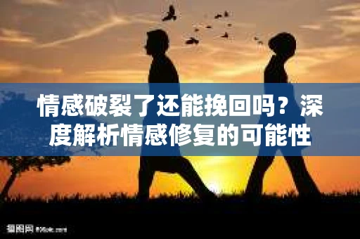 情感破裂了还能挽回吗？深度解析情感修复的可能性