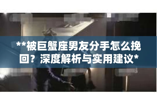 **被巨蟹座男友分手怎么挽回？深度解析与实用建议**