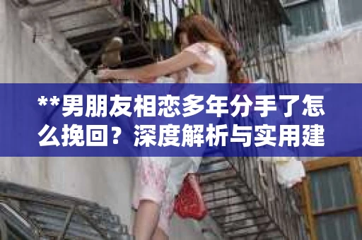 **男朋友相恋多年分手了怎么挽回？深度解析与实用建议**