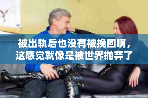 被出轨后也没有被挽回啊，这感觉就像是被世界抛弃了一样。我曾经也经历过这样的事情，那种心如刀割的痛，至今仍记忆犹新。今天，我想和大家聊聊这个话题，希望能给那些正在经历或者曾经经历过类似痛苦的人一些安慰和帮助。