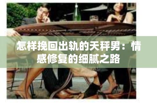 怎样挽回出轨的天秤男：情感修复的细腻之路