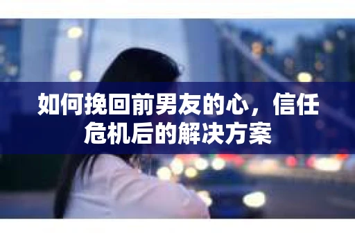 如何挽回前男友的心，信任危机后的解决方案