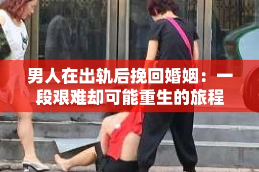 男人在出轨后挽回婚姻：一段艰难却可能重生的旅程
