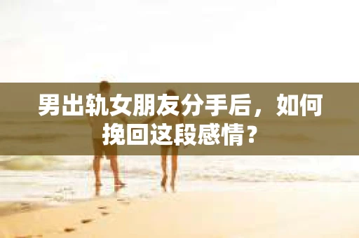 男出轨女朋友分手后，如何挽回这段感情？