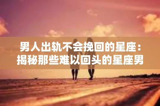 男人出轨不会挽回的星座：揭秘那些难以回头的星座男