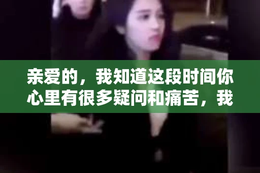亲爱的，我知道这段时间你心里有很多疑问和痛苦，我也一样。我们在一起的时光，有欢笑也有泪水，那些美好的回忆，我永远都不会忘记。今天，我想通过这条短信，向你表达我的一些想法。