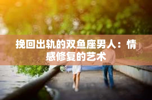 挽回出轨的双鱼座男人：情感修复的艺术