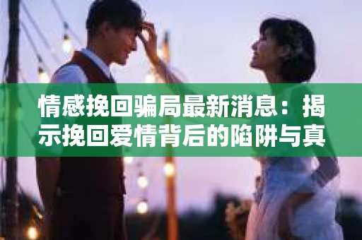 情感挽回骗局最新消息：揭示挽回爱情背后的陷阱与真相