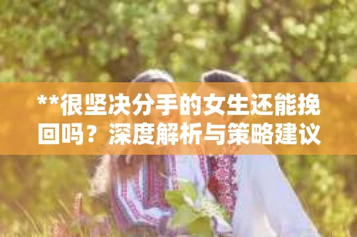 **很坚决分手的女生还能挽回吗？深度解析与策略建议**