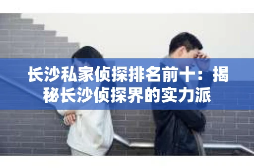 长沙私家侦探排名前十：揭秘长沙侦探界的实力派