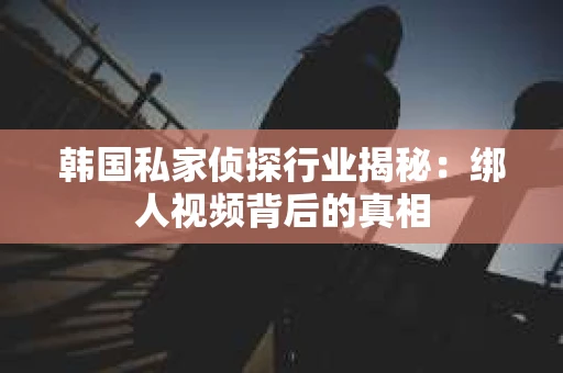 韩国私家侦探行业揭秘：绑人视频背后的真相