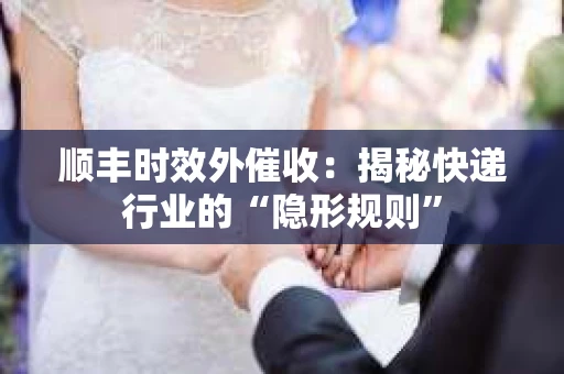 顺丰时效外催收：揭秘快递行业的“隐形规则”