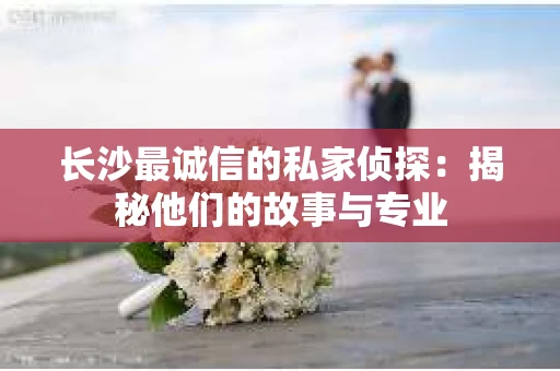长沙最诚信的私家侦探：揭秘他们的故事与专业