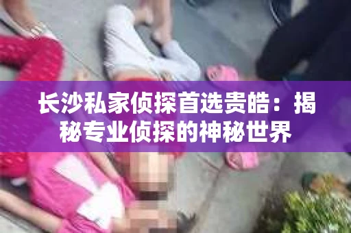 长沙私家侦探首选贵皓：揭秘专业侦探的神秘世界