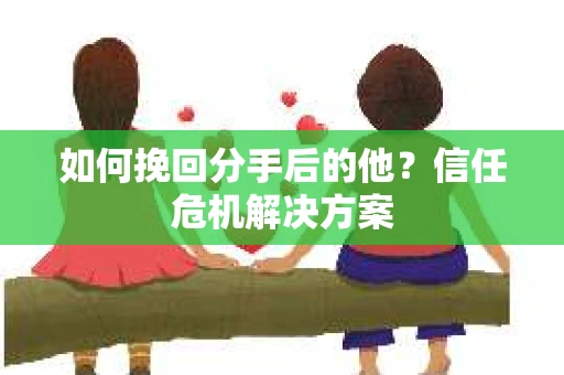如何挽回分手后的他？信任危机解决方案