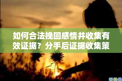 如何合法挽回感情并收集有效证据？分手后证据收集策略