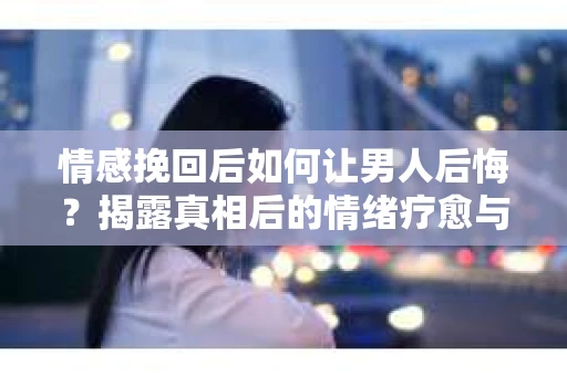 情感挽回后如何让男人后悔？揭露真相后的情绪疗愈与人生决策