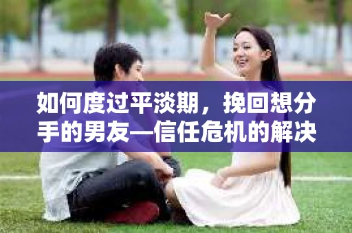 如何度过平淡期，挽回想分手的男友—信任危机的解决之道