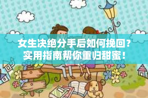 女生决绝分手后如何挽回？实用指南帮你重归甜蜜！