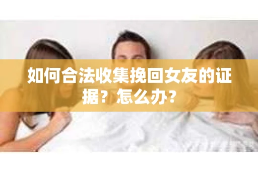 如何合法收集挽回女友的证据？怎么办？