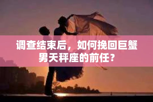 调查结束后，如何挽回巨蟹男天秤座的前任？
