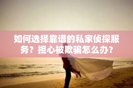 如何选择靠谱的私家侦探服务？担心被欺骗怎么办？