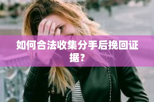 如何合法收集分手后挽回证据？