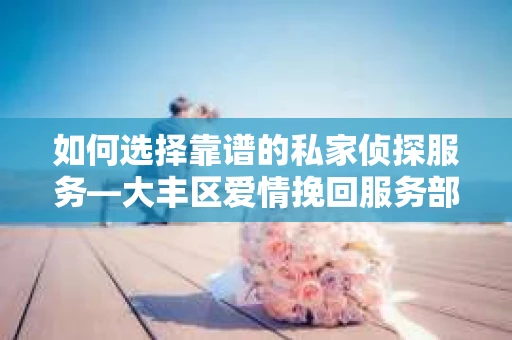 如何选择靠谱的私家侦探服务—大丰区爱情挽回服务部选择指南