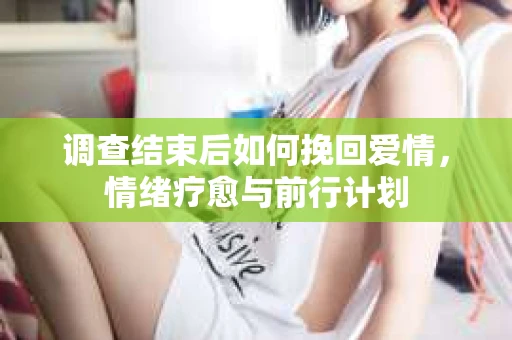 调查结束后如何挽回爱情，情绪疗愈与前行计划