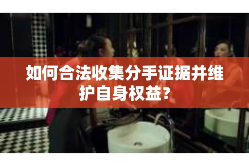 如何合法收集分手证据并维护自身权益？