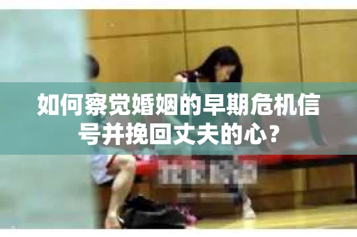 如何察觉婚姻的早期危机信号并挽回丈夫的心？