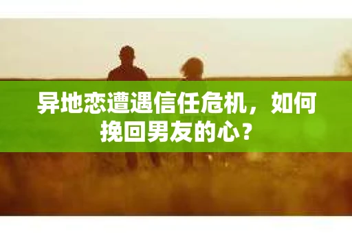异地恋遭遇信任危机，如何挽回男友的心？