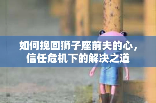 如何挽回狮子座前夫的心，信任危机下的解决之道