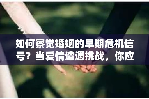 如何察觉婚姻的早期危机信号？当爱情遭遇挑战，你应该怎么办？