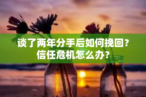 谈了两年分手后如何挽回？信任危机怎么办？