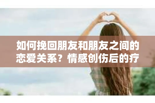 如何挽回朋友和朋友之间的恋爱关系?情感创伤后的疗愈与决策之路 如何挽回朋友和朋友之间的恋爱关系?情感创伤后的疗愈与决策之路