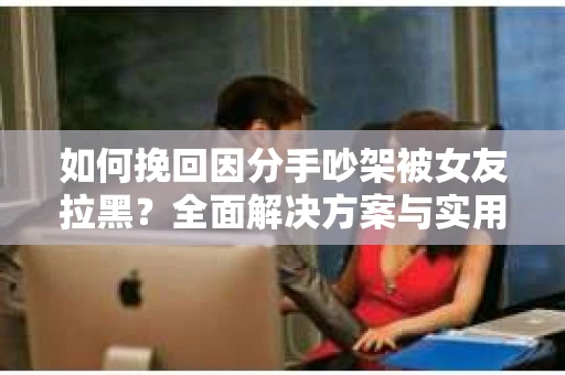 如何挽回因分手吵架被女友拉黑？全面解决方案与实用建议