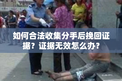 如何合法收集分手后挽回证据？证据无效怎么办？