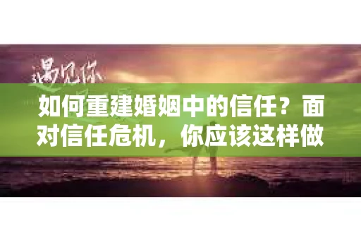 如何重建婚姻中的信任？面对信任危机，你应该这样做