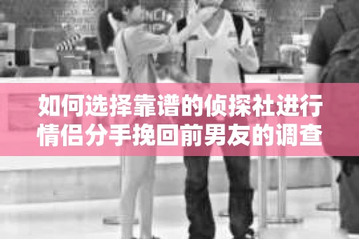 如何选择靠谱的侦探社进行情侣分手挽回前男友的调查？