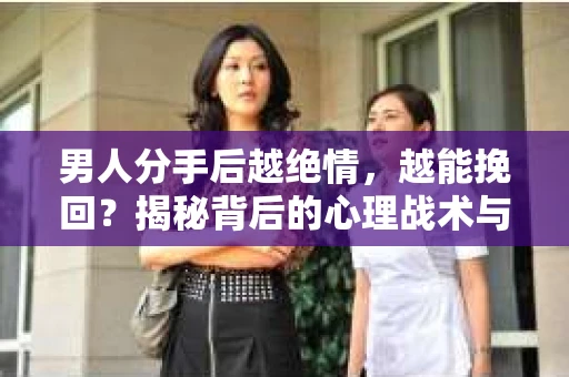 男人分手后越绝情，越能挽回？揭秘背后的心理战术与实际操作