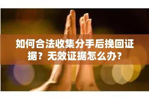 如何合法收集分手后挽回证据？无效证据怎么办？