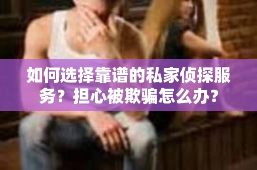 如何选择靠谱的私家侦探服务？担心被欺骗怎么办？