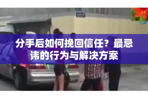 分手后如何挽回信任？最忌讳的行为与解决方案
