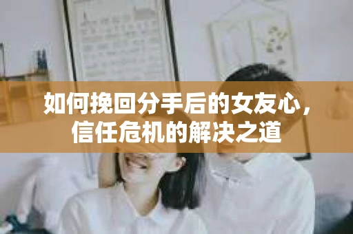 如何挽回分手后的女友心，信任危机的解决之道