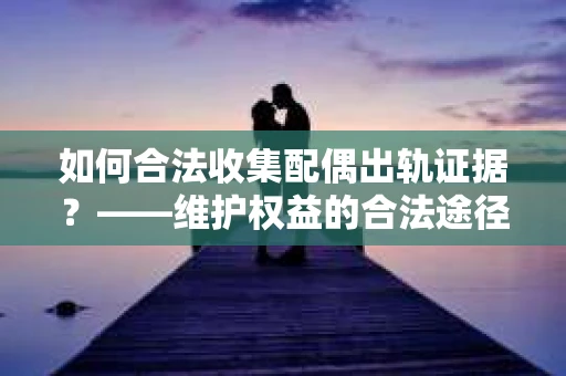 如何合法收集配偶出轨证据？——维护权益的合法途径