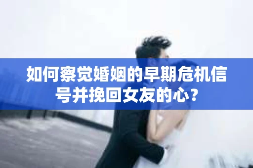 如何察觉婚姻的早期危机信号并挽回女友的心？